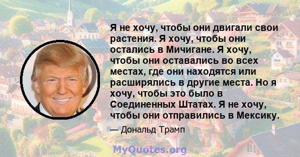 Я не хочу, чтобы они двигали свои растения. Я хочу, чтобы они остались в Мичигане. Я хочу, чтобы они оставались во всех местах, где они находятся или расширялись в другие места. Но я хочу, чтобы это было в Соединенных