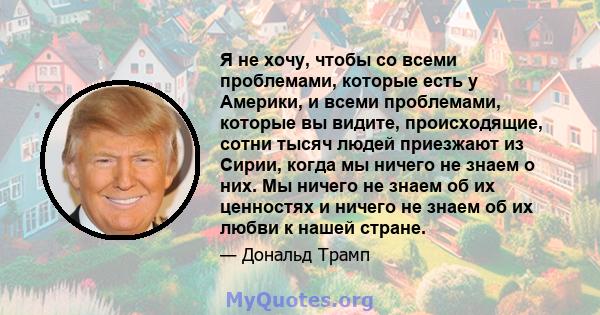 Я не хочу, чтобы со всеми проблемами, которые есть у Америки, и всеми проблемами, которые вы видите, происходящие, сотни тысяч людей приезжают из Сирии, когда мы ничего не знаем о них. Мы ничего не знаем об их ценностях 