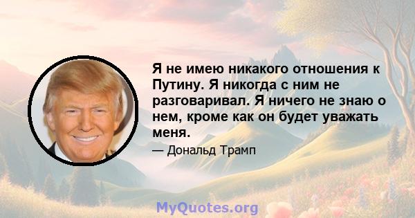 Я не имею никакого отношения к Путину. Я никогда с ним не разговаривал. Я ничего не знаю о нем, кроме как он будет уважать меня.