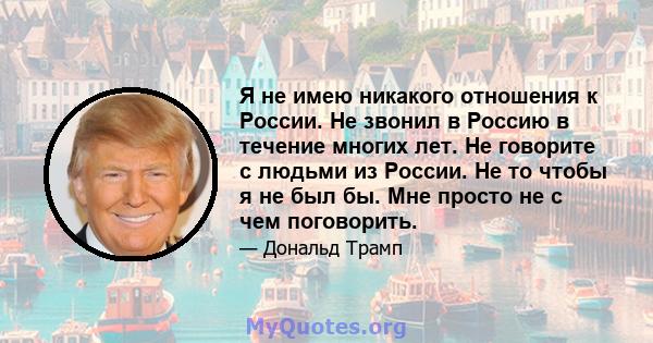 Я не имею никакого отношения к России. Не звонил в Россию в течение многих лет. Не говорите с людьми из России. Не то чтобы я не был бы. Мне просто не с чем поговорить.