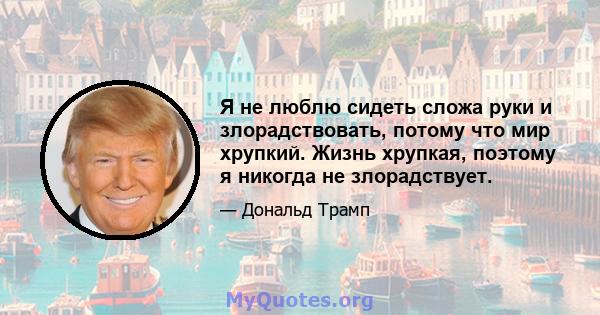 Я не люблю сидеть сложа руки и злорадствовать, потому что мир хрупкий. Жизнь хрупкая, поэтому я никогда не злорадствует.