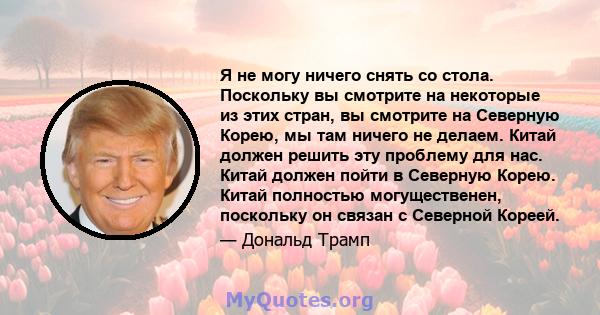 Я не могу ничего снять со стола. Поскольку вы смотрите на некоторые из этих стран, вы смотрите на Северную Корею, мы там ничего не делаем. Китай должен решить эту проблему для нас. Китай должен пойти в Северную Корею.