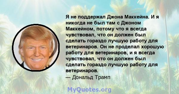 Я не поддержал Джона Маккейна. И я никогда не был там с Джоном Маккейном, потому что я всегда чувствовал, что он должен был сделать гораздо лучшую работу для ветеринаров. Он не проделал хорошую работу для ветеринаров, и 