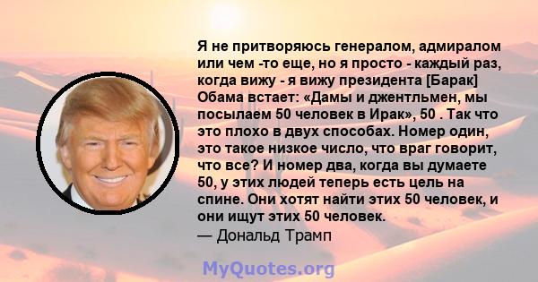 Я не притворяюсь генералом, адмиралом или чем -то еще, но я просто - каждый раз, когда вижу - я вижу президента [Барак] Обама встает: «Дамы и джентльмен, мы посылаем 50 человек в Ирак», 50 . Так что это плохо в двух