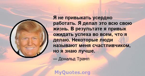 Я не привыкать усердно работать. Я делал это всю свою жизнь. В результате я привык ожидать успеха во всем, что я делаю. Некоторые люди называют меня счастливчиком, но я знаю лучше.