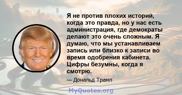 Я не против плохих историй, когда это правда, но у нас есть администрация, где демократы делают это очень сложным. Я думаю, что мы устанавливаем запись или близко к записи во время одобрения кабинета. Цифры безумны,