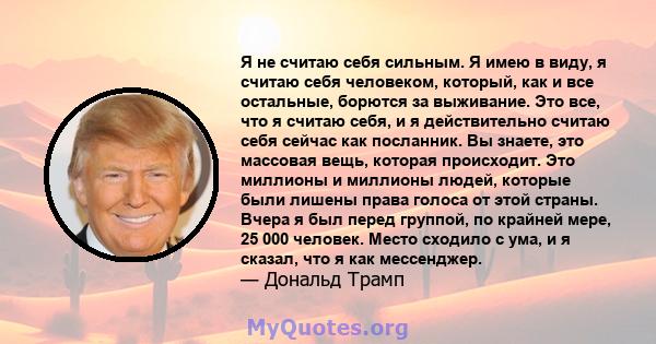 Я не считаю себя сильным. Я имею в виду, я считаю себя человеком, который, как и все остальные, борются за выживание. Это все, что я считаю себя, и я действительно считаю себя сейчас как посланник. Вы знаете, это