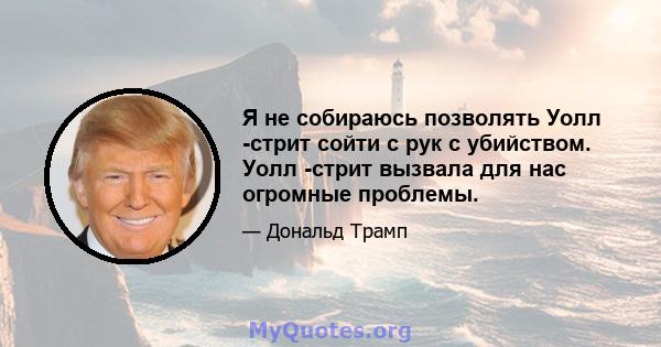 Я не собираюсь позволять Уолл -стрит сойти с рук с убийством. Уолл -стрит вызвала для нас огромные проблемы.