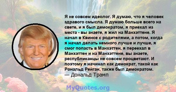 Я не совсем идеолог. Я думаю, что я человек здравого смысла. Я думаю больше всего на свете, и я был демократом, я приехал из места - вы знаете, я жил на Манхэттене. Я начал в Квинсе с родителями, а потом, когда я начал