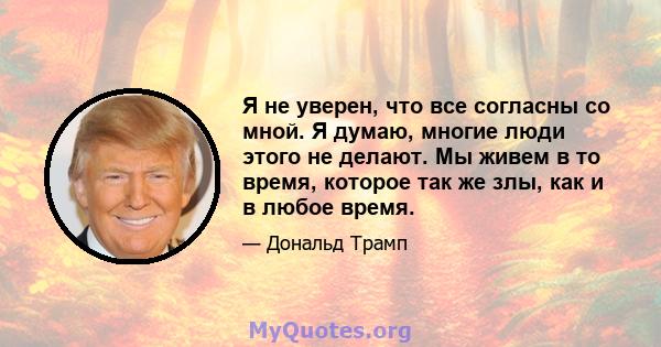 Я не уверен, что все согласны со мной. Я думаю, многие люди этого не делают. Мы живем в то время, которое так же злы, как и в любое время.