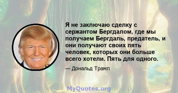 Я не заключаю сделку с сержантом Бергдалом, где мы получаем Бергдаль, предатель, и они получают своих пять человек, которых они больше всего хотели. Пять для одного.