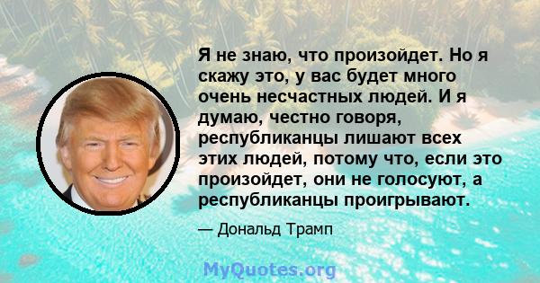 Я не знаю, что произойдет. Но я скажу это, у вас будет много очень несчастных людей. И я думаю, честно говоря, республиканцы лишают всех этих людей, потому что, если это произойдет, они не голосуют, а республиканцы