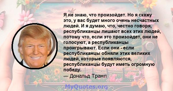 Я не знаю, что произойдет. Но я скажу это, у вас будет много очень несчастных людей. И я думаю, что, честно говоря, республиканцы лишают всех этих людей, потому что, если это произойдет, они не голосуют, а республиканцы 