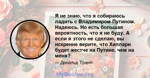 Я не знаю, что я собираюсь ладить с Владимиром Путином. Надеюсь. Но есть большая вероятность, что я не буду. А если я этого не сделаю, вы искренне верите, что Хиллари будет жестче на Путине, чем на меня?