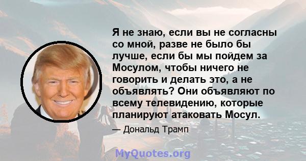 Я не знаю, если вы не согласны со мной, разве не было бы лучше, если бы мы пойдем за Мосулом, чтобы ничего не говорить и делать это, а не объявлять? Они объявляют по всему телевидению, которые планируют атаковать Мосул.