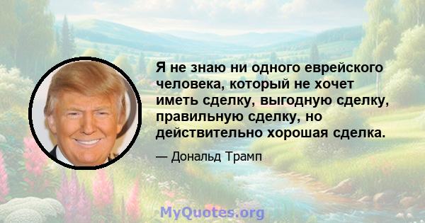 Я не знаю ни одного еврейского человека, который не хочет иметь сделку, выгодную сделку, правильную сделку, но действительно хорошая сделка.