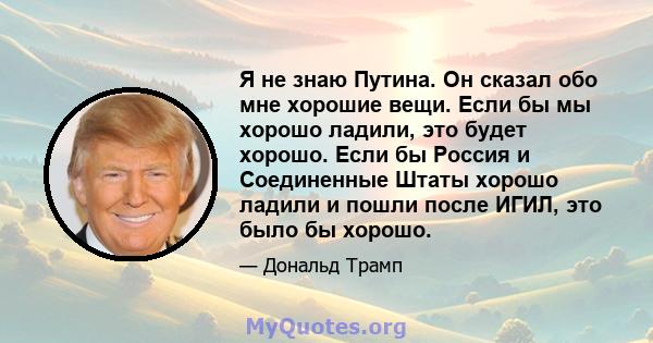 Я не знаю Путина. Он сказал обо мне хорошие вещи. Если бы мы хорошо ладили, это будет хорошо. Если бы Россия и Соединенные Штаты хорошо ладили и пошли после ИГИЛ, это было бы хорошо.