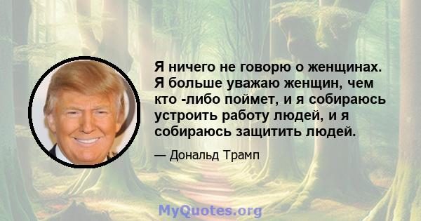 Я ничего не говорю о женщинах. Я больше уважаю женщин, чем кто -либо поймет, и я собираюсь устроить работу людей, и я собираюсь защитить людей.