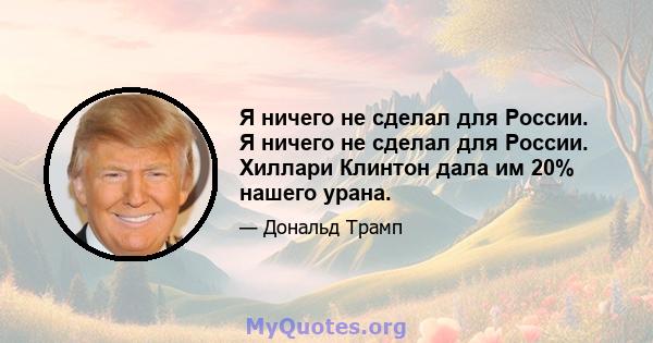 Я ничего не сделал для России. Я ничего не сделал для России. Хиллари Клинтон дала им 20% нашего урана.