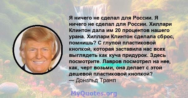 Я ничего не сделал для России. Я ничего не сделал для России. Хиллари Клинтон дала им 20 процентов нашего урана. Хиллари Клинтон сделала сброс, помнишь? С глупой пластиковой кнопкой, которая заставила нас всех выглядеть 