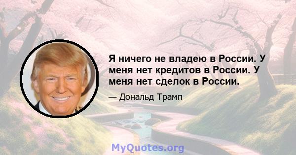 Я ничего не владею в России. У меня нет кредитов в России. У меня нет сделок в России.