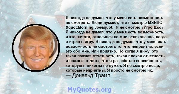 Я никогда не думал, что у меня есть возможность не смотреть. Люди думают, что я смотрю MSNBC "Morning Joe". Я не смотрю «Утро Джо». Я никогда не думал, что у меня есть возможность, и кто, кстати, относился ко