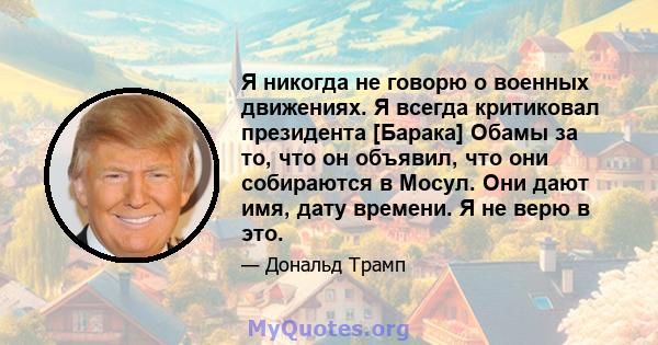 Я никогда не говорю о военных движениях. Я всегда критиковал президента [Барака] Обамы за то, что он объявил, что они собираются в Мосул. Они дают имя, дату времени. Я не верю в это.