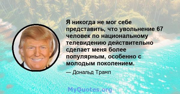 Я никогда не мог себе представить, что увольнение 67 человек по национальному телевидению действительно сделает меня более популярным, особенно с молодым поколением.