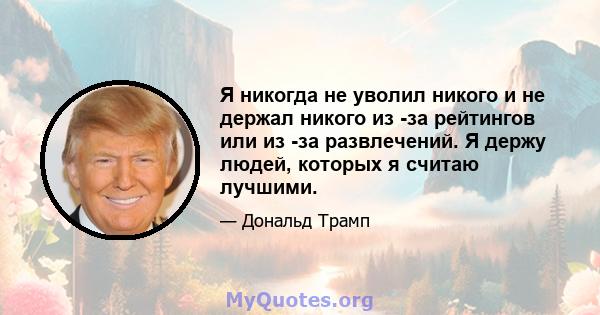 Я никогда не уволил никого и не держал никого из -за рейтингов или из -за развлечений. Я держу людей, которых я считаю лучшими.