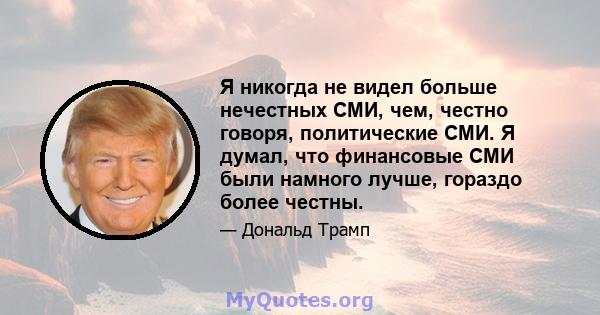 Я никогда не видел больше нечестных СМИ, чем, честно говоря, политические СМИ. Я думал, что финансовые СМИ были намного лучше, гораздо более честны.