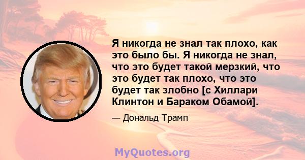 Я никогда не знал так плохо, как это было бы. Я никогда не знал, что это будет такой мерзкий, что это будет так плохо, что это будет так злобно [с Хиллари Клинтон и Бараком Обамой].