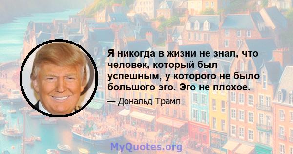 Я никогда в жизни не знал, что человек, который был успешным, у которого не было большого эго. Эго не плохое.