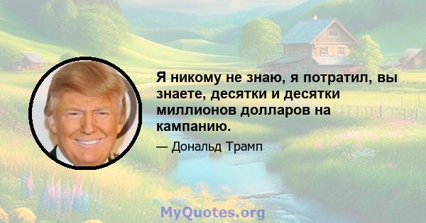 Я никому не знаю, я потратил, вы знаете, десятки и десятки миллионов долларов на кампанию.