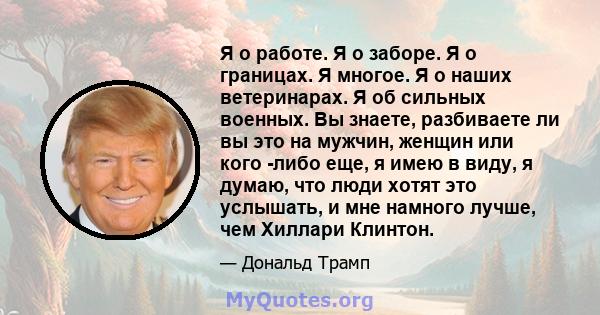 Я о работе. Я о заборе. Я о границах. Я многое. Я о наших ветеринарах. Я об сильных военных. Вы знаете, разбиваете ли вы это на мужчин, женщин или кого -либо еще, я имею в виду, я думаю, что люди хотят это услышать, и