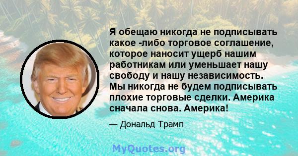 Я обещаю никогда не подписывать какое -либо торговое соглашение, которое наносит ущерб нашим работникам или уменьшает нашу свободу и нашу независимость. Мы никогда не будем подписывать плохие торговые сделки. Америка