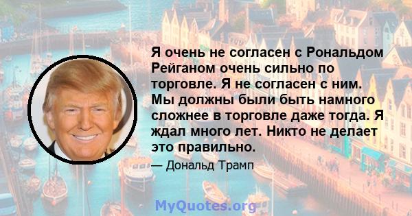 Я очень не согласен с Рональдом Рейганом очень сильно по торговле. Я не согласен с ним. Мы должны были быть намного сложнее в торговле даже тогда. Я ждал много лет. Никто не делает это правильно.