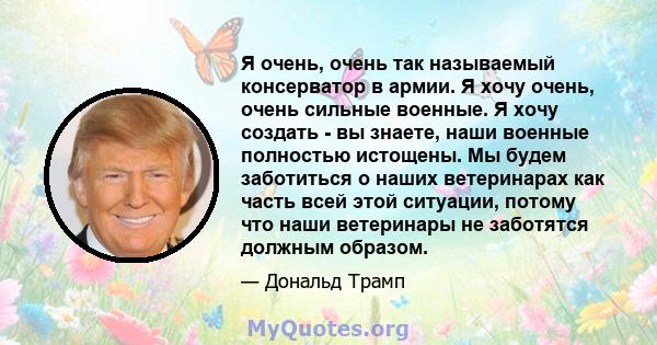 Я очень, очень так называемый консерватор в армии. Я хочу очень, очень сильные военные. Я хочу создать - вы знаете, наши военные полностью истощены. Мы будем заботиться о наших ветеринарах как часть всей этой ситуации,