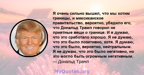 Я очень сильно вышел, что мы хотим границы, и мексиканское правительство, вероятно, убедило его, что Дональд Трамп говорил не приятные вещи о границе. И я думаю, что это сработало хорошо. Я не думаю, что это было