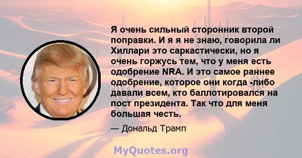 Я очень сильный сторонник второй поправки. И я я не знаю, говорила ли Хиллари это саркастически, но я очень горжусь тем, что у меня есть одобрение NRA. И это самое раннее одобрение, которое они когда -либо давали всем,