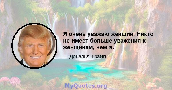 Я очень уважаю женщин. Никто не имеет больше уважения к женщинам, чем я.