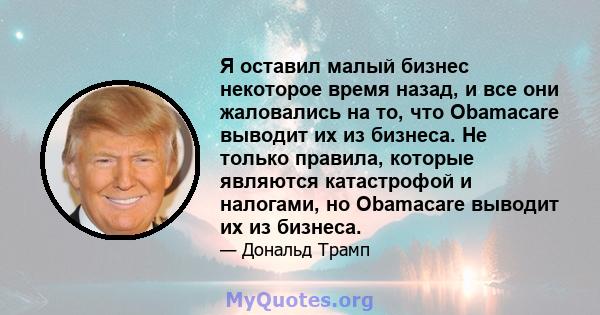 Я оставил малый бизнес некоторое время назад, и все они жаловались на то, что Obamacare выводит их из бизнеса. Не только правила, которые являются катастрофой и налогами, но Obamacare выводит их из бизнеса.