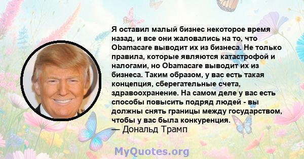 Я оставил малый бизнес некоторое время назад, и все они жаловались на то, что Obamacare выводит их из бизнеса. Не только правила, которые являются катастрофой и налогами, но Obamacare выводит их из бизнеса. Таким