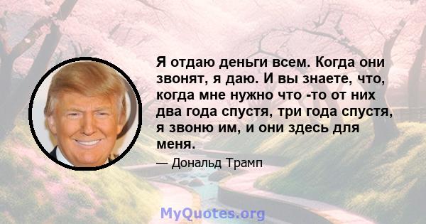 Я отдаю деньги всем. Когда они звонят, я даю. И вы знаете, что, когда мне нужно что -то от них два года спустя, три года спустя, я звоню им, и они здесь для меня.