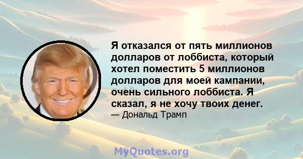 Я отказался от пять миллионов долларов от лоббиста, который хотел поместить 5 миллионов долларов для моей кампании, очень сильного лоббиста. Я сказал, я не хочу твоих денег.