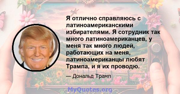 Я отлично справляюсь с латиноамериканскими избирателями. Я сотрудник так много латиноамериканцев, у меня так много людей, работающих на меня, латиноамериканцы любят Трампа, и я их проводю.