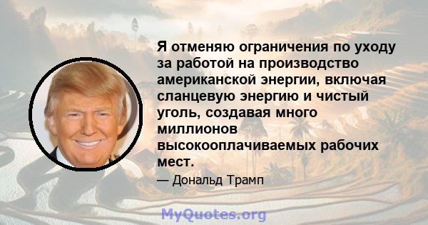 Я отменяю ограничения по уходу за работой на производство американской энергии, включая сланцевую энергию и чистый уголь, создавая много миллионов высокооплачиваемых рабочих мест.