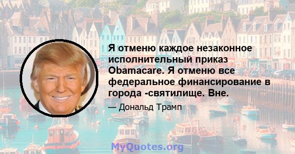 Я отменю каждое незаконное исполнительный приказ Obamacare. Я отменю все федеральное финансирование в города -святилище. Вне.