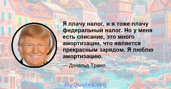 Я плачу налог, и я тоже плачу федеральный налог. Но у меня есть списание, это много амортизации, что является прекрасным зарядом. Я люблю амортизацию.