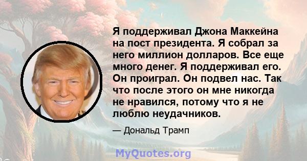 Я поддерживал Джона Маккейна на пост президента. Я собрал за него миллион долларов. Все еще много денег. Я поддерживал его. Он проиграл. Он подвел нас. Так что после этого он мне никогда не нравился, потому что я не