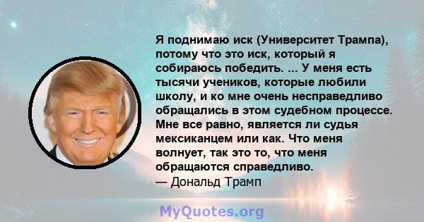 Я поднимаю иск (Университет Трампа), потому что это иск, который я собираюсь победить. ... У меня есть тысячи учеников, которые любили школу, и ко мне очень несправедливо обращались в этом судебном процессе. Мне все